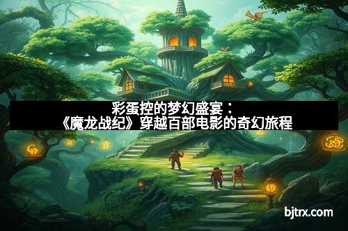 彩蛋控的梦幻盛宴：《魔龙战纪》穿越百部电影的奇幻旅程